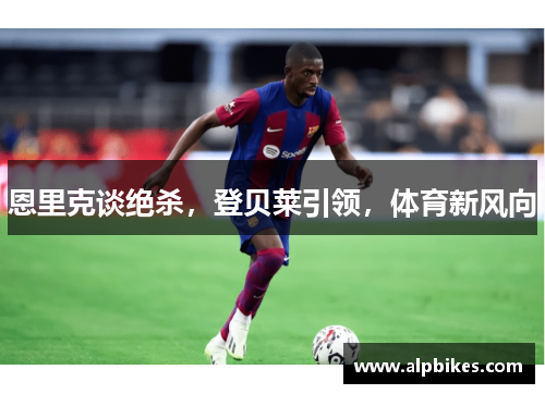 恩里克谈绝杀，登贝莱引领，体育新风向